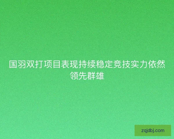 国羽双打项目表现持续稳定竞技实力依然领先群雄