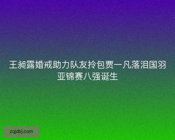 王昶露婚戒助力队友拎包贾一凡落泪国羽亚锦赛八强诞生