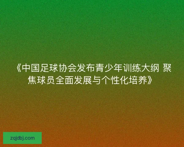 《中国足球协会发布青少年训练大纲 聚焦球员全面发展与个性化培养》