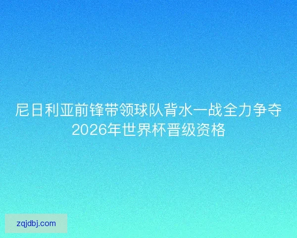尼日利亚前锋带领球队背水一战全力争夺2026年世界杯晋级资格