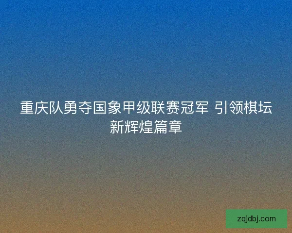 重庆队勇夺国象甲级联赛冠军 引领棋坛新辉煌篇章