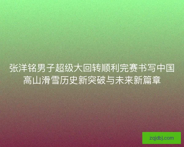 张洋铭男子超级大回转顺利完赛书写中国高山滑雪历史新突破与未来新篇章