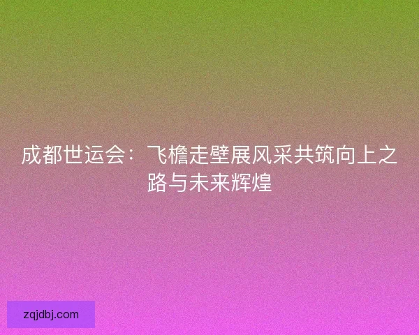 成都世运会：飞檐走壁展风采共筑向上之路与未来辉煌